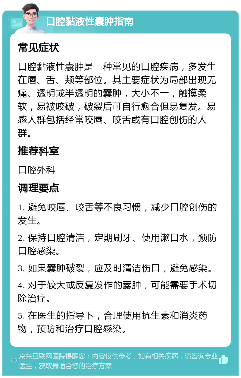 口腔黏液性囊肿指南 常见症状 口腔黏液性囊肿是一种常见的口腔疾病，多发生在唇、舌、颊等部位。其主要症状为局部出现无痛、透明或半透明的囊肿，大小不一，触摸柔软，易被咬破，破裂后可自行愈合但易复发。易感人群包括经常咬唇、咬舌或有口腔创伤的人群。 推荐科室 口腔外科 调理要点 1. 避免咬唇、咬舌等不良习惯，减少口腔创伤的发生。 2. 保持口腔清洁，定期刷牙、使用漱口水，预防口腔感染。 3. 如果囊肿破裂，应及时清洁伤口，避免感染。 4. 对于较大或反复发作的囊肿，可能需要手术切除治疗。 5. 在医生的指导下，合理使用抗生素和消炎药物，预防和治疗口腔感染。