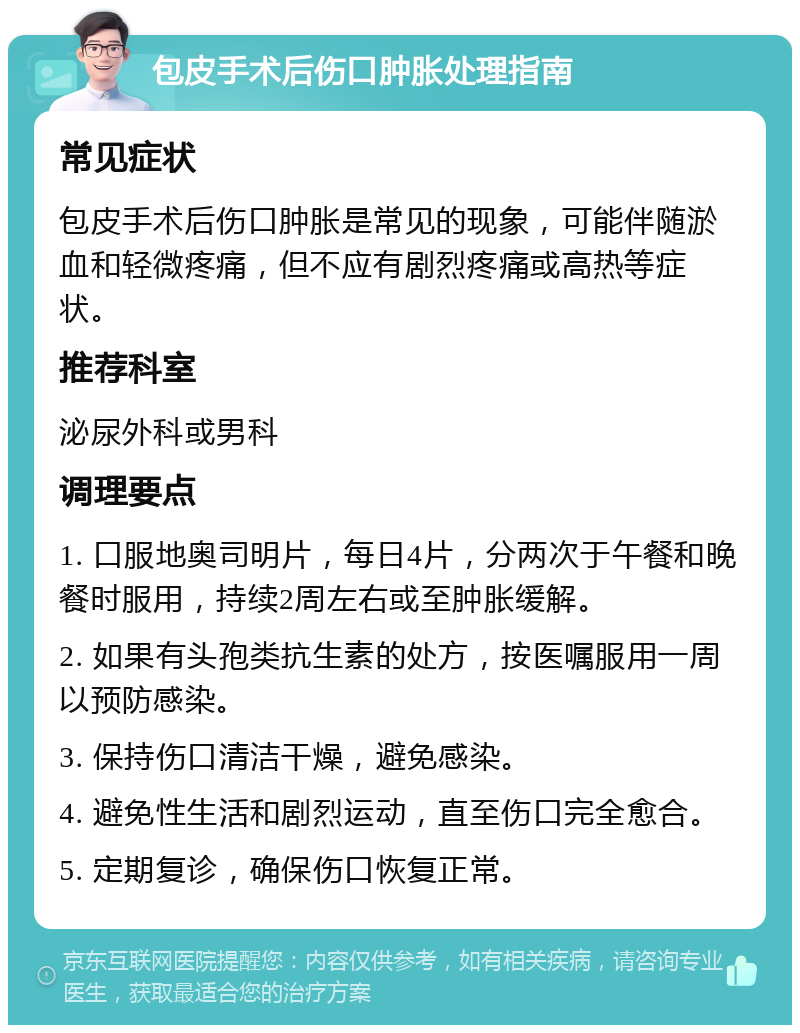 包皮手术后伤口肿胀处理指南 常见症状 包皮手术后伤口肿胀是常见的现象，可能伴随淤血和轻微疼痛，但不应有剧烈疼痛或高热等症状。 推荐科室 泌尿外科或男科 调理要点 1. 口服地奥司明片，每日4片，分两次于午餐和晚餐时服用，持续2周左右或至肿胀缓解。 2. 如果有头孢类抗生素的处方，按医嘱服用一周以预防感染。 3. 保持伤口清洁干燥，避免感染。 4. 避免性生活和剧烈运动，直至伤口完全愈合。 5. 定期复诊，确保伤口恢复正常。