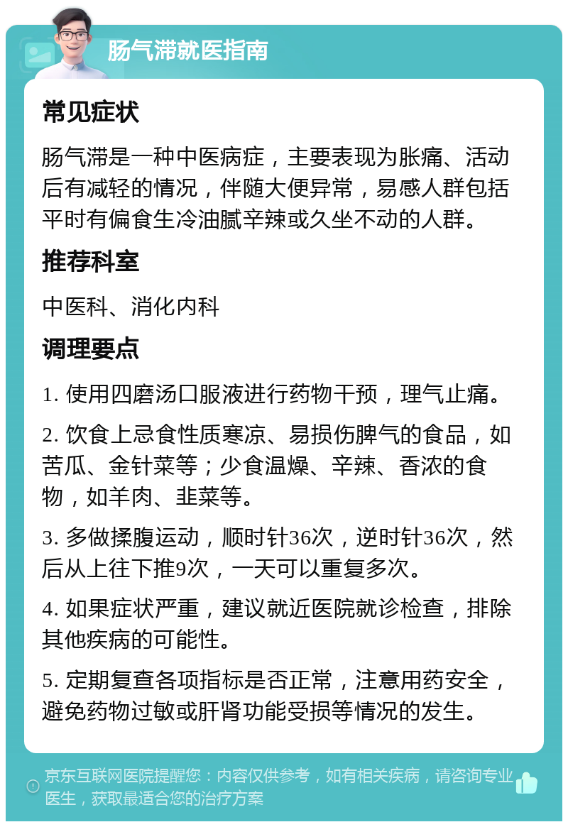 肠气滞就医指南 常见症状 肠气滞是一种中医病症，主要表现为胀痛、活动后有减轻的情况，伴随大便异常，易感人群包括平时有偏食生冷油腻辛辣或久坐不动的人群。 推荐科室 中医科、消化内科 调理要点 1. 使用四磨汤口服液进行药物干预，理气止痛。 2. 饮食上忌食性质寒凉、易损伤脾气的食品，如苦瓜、金针菜等；少食温燥、辛辣、香浓的食物，如羊肉、韭菜等。 3. 多做揉腹运动，顺时针36次，逆时针36次，然后从上往下推9次，一天可以重复多次。 4. 如果症状严重，建议就近医院就诊检查，排除其他疾病的可能性。 5. 定期复查各项指标是否正常，注意用药安全，避免药物过敏或肝肾功能受损等情况的发生。