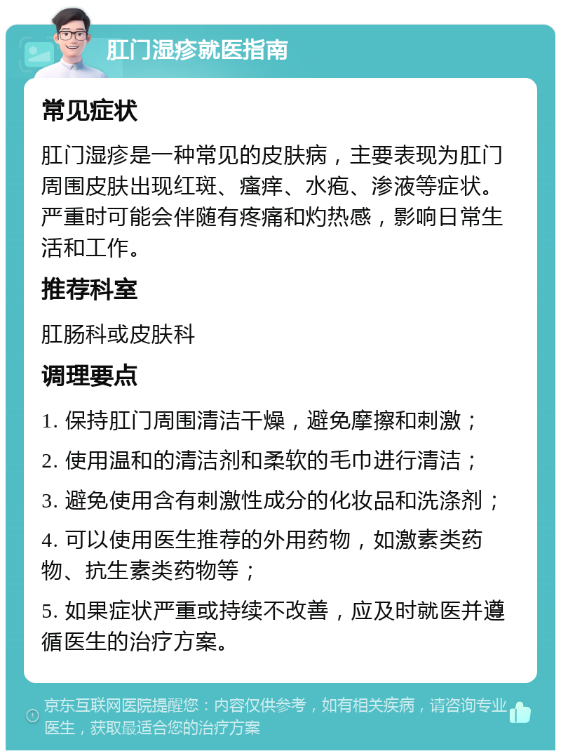 肛门湿疹就医指南 常见症状 肛门湿疹是一种常见的皮肤病，主要表现为肛门周围皮肤出现红斑、瘙痒、水疱、渗液等症状。严重时可能会伴随有疼痛和灼热感，影响日常生活和工作。 推荐科室 肛肠科或皮肤科 调理要点 1. 保持肛门周围清洁干燥，避免摩擦和刺激； 2. 使用温和的清洁剂和柔软的毛巾进行清洁； 3. 避免使用含有刺激性成分的化妆品和洗涤剂； 4. 可以使用医生推荐的外用药物，如激素类药物、抗生素类药物等； 5. 如果症状严重或持续不改善，应及时就医并遵循医生的治疗方案。