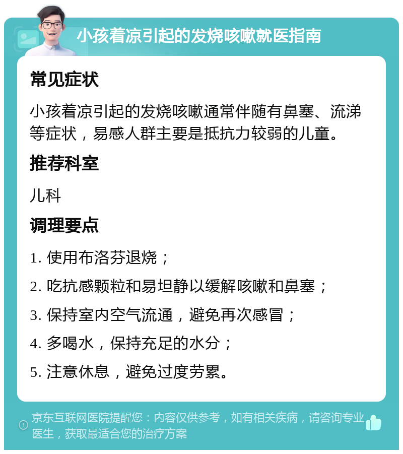 小孩着凉引起的发烧咳嗽就医指南 常见症状 小孩着凉引起的发烧咳嗽通常伴随有鼻塞、流涕等症状，易感人群主要是抵抗力较弱的儿童。 推荐科室 儿科 调理要点 1. 使用布洛芬退烧； 2. 吃抗感颗粒和易坦静以缓解咳嗽和鼻塞； 3. 保持室内空气流通，避免再次感冒； 4. 多喝水，保持充足的水分； 5. 注意休息，避免过度劳累。