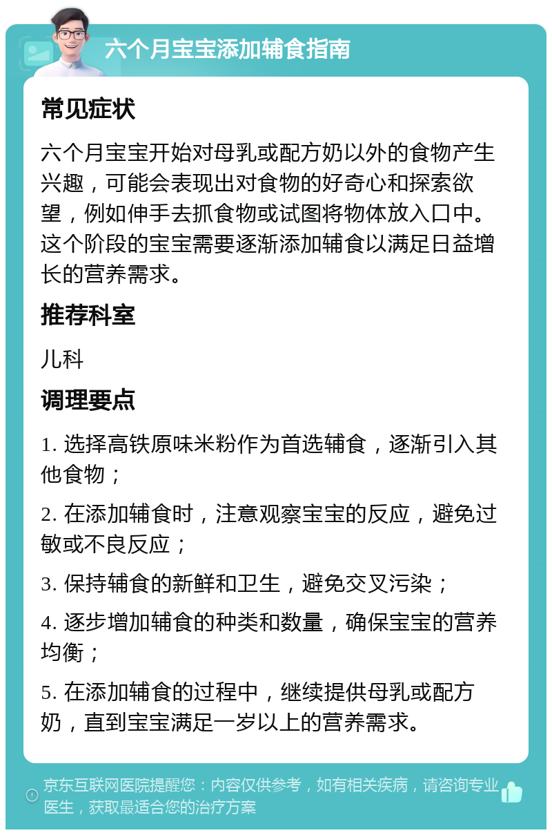 六个月宝宝添加辅食指南 常见症状 六个月宝宝开始对母乳或配方奶以外的食物产生兴趣，可能会表现出对食物的好奇心和探索欲望，例如伸手去抓食物或试图将物体放入口中。这个阶段的宝宝需要逐渐添加辅食以满足日益增长的营养需求。 推荐科室 儿科 调理要点 1. 选择高铁原味米粉作为首选辅食，逐渐引入其他食物； 2. 在添加辅食时，注意观察宝宝的反应，避免过敏或不良反应； 3. 保持辅食的新鲜和卫生，避免交叉污染； 4. 逐步增加辅食的种类和数量，确保宝宝的营养均衡； 5. 在添加辅食的过程中，继续提供母乳或配方奶，直到宝宝满足一岁以上的营养需求。