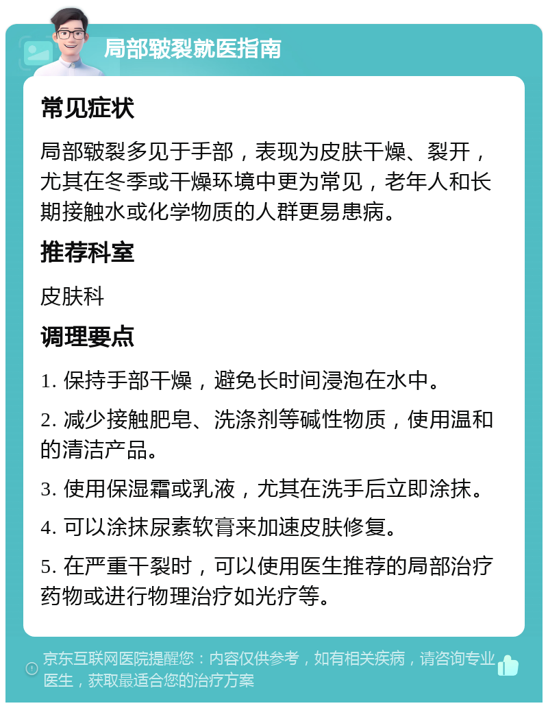 局部皲裂就医指南 常见症状 局部皲裂多见于手部，表现为皮肤干燥、裂开，尤其在冬季或干燥环境中更为常见，老年人和长期接触水或化学物质的人群更易患病。 推荐科室 皮肤科 调理要点 1. 保持手部干燥，避免长时间浸泡在水中。 2. 减少接触肥皂、洗涤剂等碱性物质，使用温和的清洁产品。 3. 使用保湿霜或乳液，尤其在洗手后立即涂抹。 4. 可以涂抹尿素软膏来加速皮肤修复。 5. 在严重干裂时，可以使用医生推荐的局部治疗药物或进行物理治疗如光疗等。