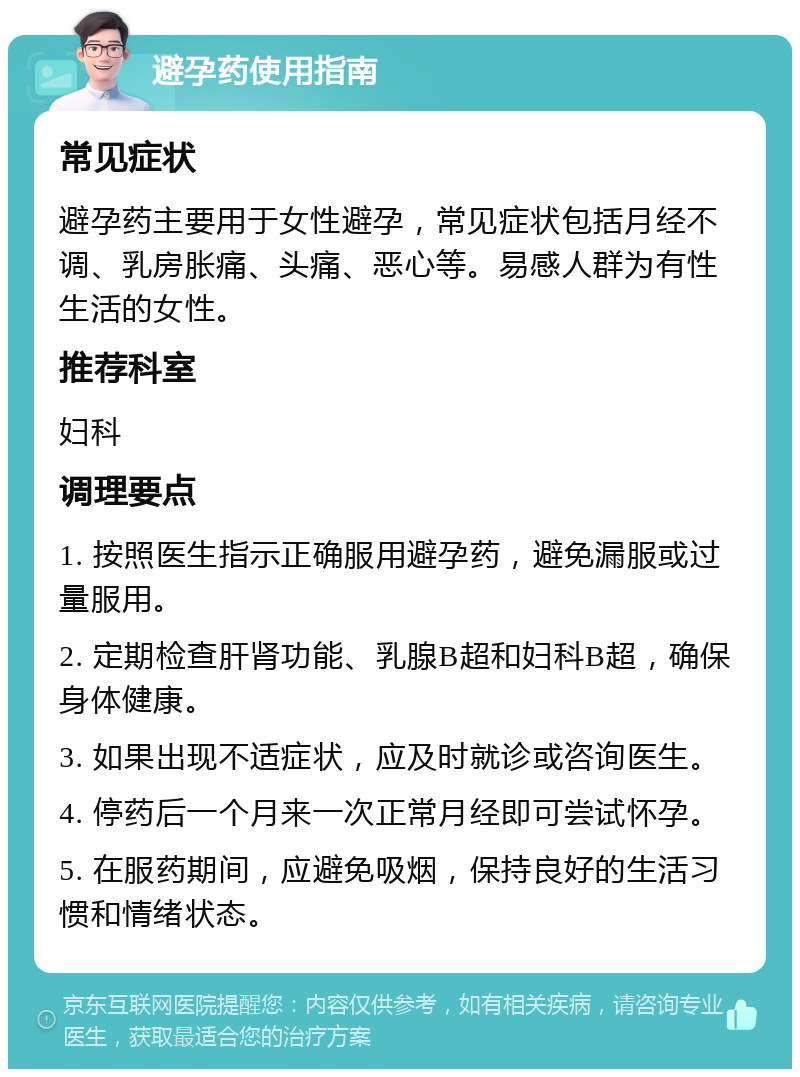 避孕药使用指南 常见症状 避孕药主要用于女性避孕，常见症状包括月经不调、乳房胀痛、头痛、恶心等。易感人群为有性生活的女性。 推荐科室 妇科 调理要点 1. 按照医生指示正确服用避孕药，避免漏服或过量服用。 2. 定期检查肝肾功能、乳腺B超和妇科B超，确保身体健康。 3. 如果出现不适症状，应及时就诊或咨询医生。 4. 停药后一个月来一次正常月经即可尝试怀孕。 5. 在服药期间，应避免吸烟，保持良好的生活习惯和情绪状态。