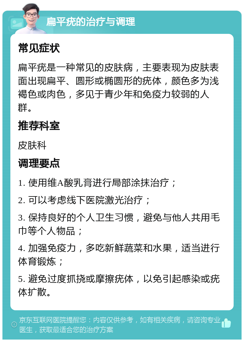 扁平疣的治疗与调理 常见症状 扁平疣是一种常见的皮肤病，主要表现为皮肤表面出现扁平、圆形或椭圆形的疣体，颜色多为浅褐色或肉色，多见于青少年和免疫力较弱的人群。 推荐科室 皮肤科 调理要点 1. 使用维A酸乳膏进行局部涂抹治疗； 2. 可以考虑线下医院激光治疗； 3. 保持良好的个人卫生习惯，避免与他人共用毛巾等个人物品； 4. 加强免疫力，多吃新鲜蔬菜和水果，适当进行体育锻炼； 5. 避免过度抓挠或摩擦疣体，以免引起感染或疣体扩散。