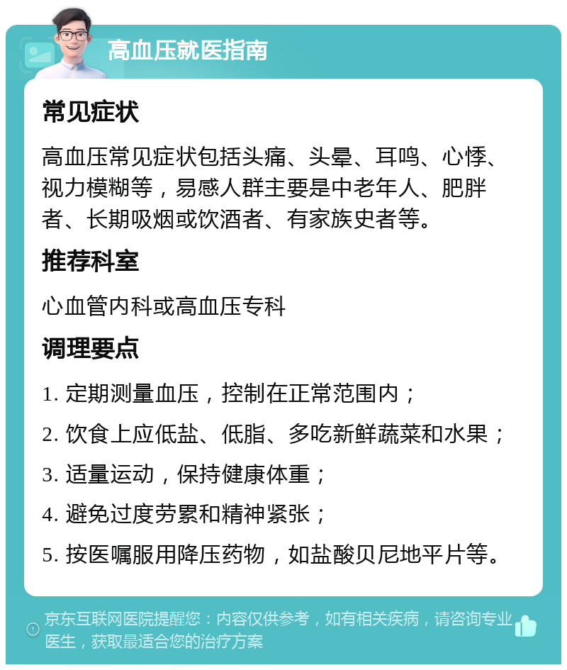 高血压就医指南 常见症状 高血压常见症状包括头痛、头晕、耳鸣、心悸、视力模糊等，易感人群主要是中老年人、肥胖者、长期吸烟或饮酒者、有家族史者等。 推荐科室 心血管内科或高血压专科 调理要点 1. 定期测量血压，控制在正常范围内； 2. 饮食上应低盐、低脂、多吃新鲜蔬菜和水果； 3. 适量运动，保持健康体重； 4. 避免过度劳累和精神紧张； 5. 按医嘱服用降压药物，如盐酸贝尼地平片等。