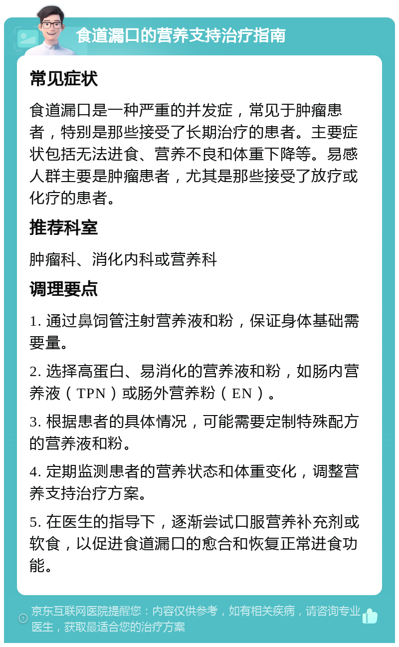 食道漏口的营养支持治疗指南 常见症状 食道漏口是一种严重的并发症，常见于肿瘤患者，特别是那些接受了长期治疗的患者。主要症状包括无法进食、营养不良和体重下降等。易感人群主要是肿瘤患者，尤其是那些接受了放疗或化疗的患者。 推荐科室 肿瘤科、消化内科或营养科 调理要点 1. 通过鼻饲管注射营养液和粉，保证身体基础需要量。 2. 选择高蛋白、易消化的营养液和粉，如肠内营养液（TPN）或肠外营养粉（EN）。 3. 根据患者的具体情况，可能需要定制特殊配方的营养液和粉。 4. 定期监测患者的营养状态和体重变化，调整营养支持治疗方案。 5. 在医生的指导下，逐渐尝试口服营养补充剂或软食，以促进食道漏口的愈合和恢复正常进食功能。