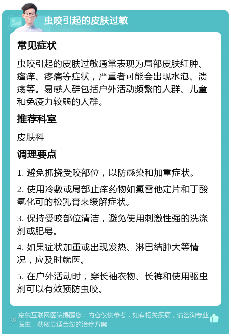 虫咬引起的皮肤过敏 常见症状 虫咬引起的皮肤过敏通常表现为局部皮肤红肿、瘙痒、疼痛等症状，严重者可能会出现水泡、溃疡等。易感人群包括户外活动频繁的人群、儿童和免疫力较弱的人群。 推荐科室 皮肤科 调理要点 1. 避免抓挠受咬部位，以防感染和加重症状。 2. 使用冷敷或局部止痒药物如氯雷他定片和丁酸氢化可的松乳膏来缓解症状。 3. 保持受咬部位清洁，避免使用刺激性强的洗涤剂或肥皂。 4. 如果症状加重或出现发热、淋巴结肿大等情况，应及时就医。 5. 在户外活动时，穿长袖衣物、长裤和使用驱虫剂可以有效预防虫咬。