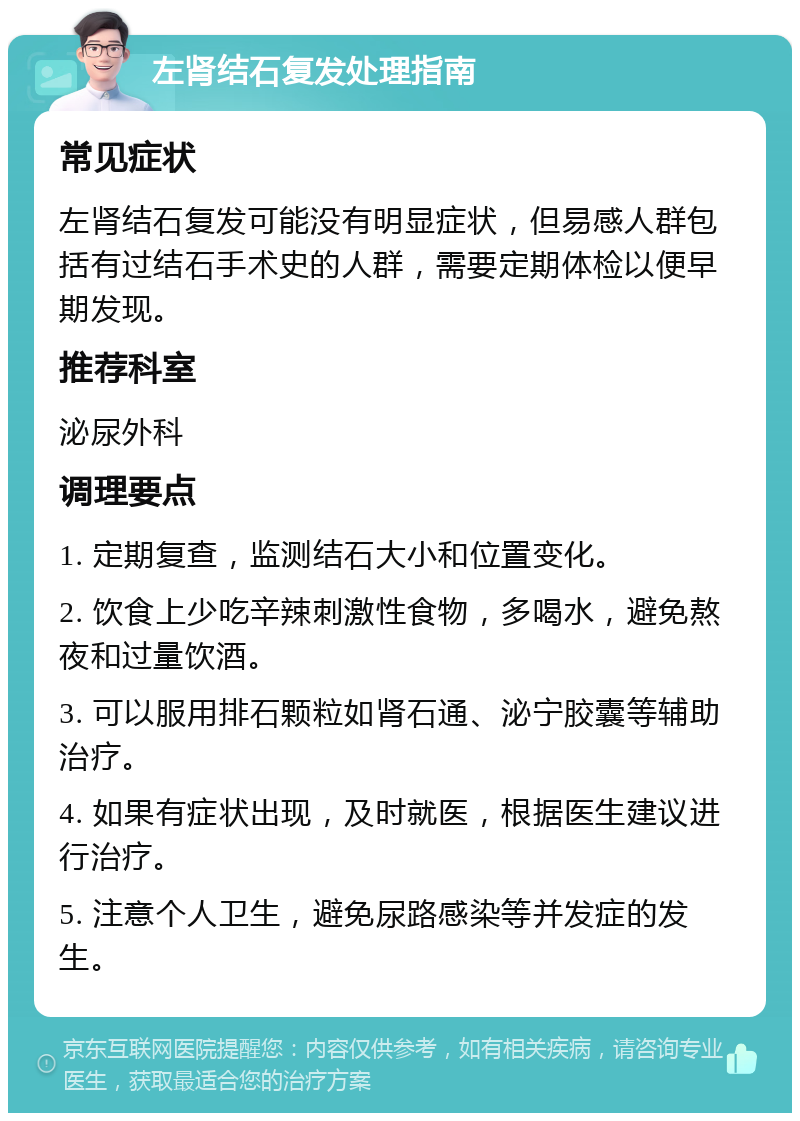 左肾结石复发处理指南 常见症状 左肾结石复发可能没有明显症状，但易感人群包括有过结石手术史的人群，需要定期体检以便早期发现。 推荐科室 泌尿外科 调理要点 1. 定期复查，监测结石大小和位置变化。 2. 饮食上少吃辛辣刺激性食物，多喝水，避免熬夜和过量饮酒。 3. 可以服用排石颗粒如肾石通、泌宁胶囊等辅助治疗。 4. 如果有症状出现，及时就医，根据医生建议进行治疗。 5. 注意个人卫生，避免尿路感染等并发症的发生。