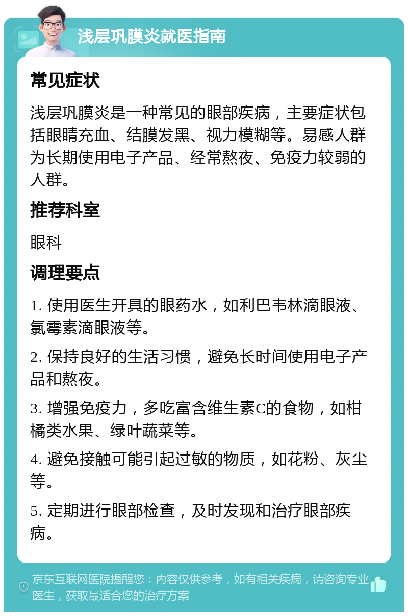 浅层巩膜炎就医指南 常见症状 浅层巩膜炎是一种常见的眼部疾病，主要症状包括眼睛充血、结膜发黑、视力模糊等。易感人群为长期使用电子产品、经常熬夜、免疫力较弱的人群。 推荐科室 眼科 调理要点 1. 使用医生开具的眼药水，如利巴韦林滴眼液、氯霉素滴眼液等。 2. 保持良好的生活习惯，避免长时间使用电子产品和熬夜。 3. 增强免疫力，多吃富含维生素C的食物，如柑橘类水果、绿叶蔬菜等。 4. 避免接触可能引起过敏的物质，如花粉、灰尘等。 5. 定期进行眼部检查，及时发现和治疗眼部疾病。