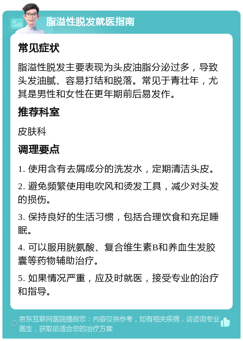 脂溢性脱发就医指南 常见症状 脂溢性脱发主要表现为头皮油脂分泌过多，导致头发油腻、容易打结和脱落。常见于青壮年，尤其是男性和女性在更年期前后易发作。 推荐科室 皮肤科 调理要点 1. 使用含有去屑成分的洗发水，定期清洁头皮。 2. 避免频繁使用电吹风和烫发工具，减少对头发的损伤。 3. 保持良好的生活习惯，包括合理饮食和充足睡眠。 4. 可以服用胱氨酸、复合维生素B和养血生发胶囊等药物辅助治疗。 5. 如果情况严重，应及时就医，接受专业的治疗和指导。