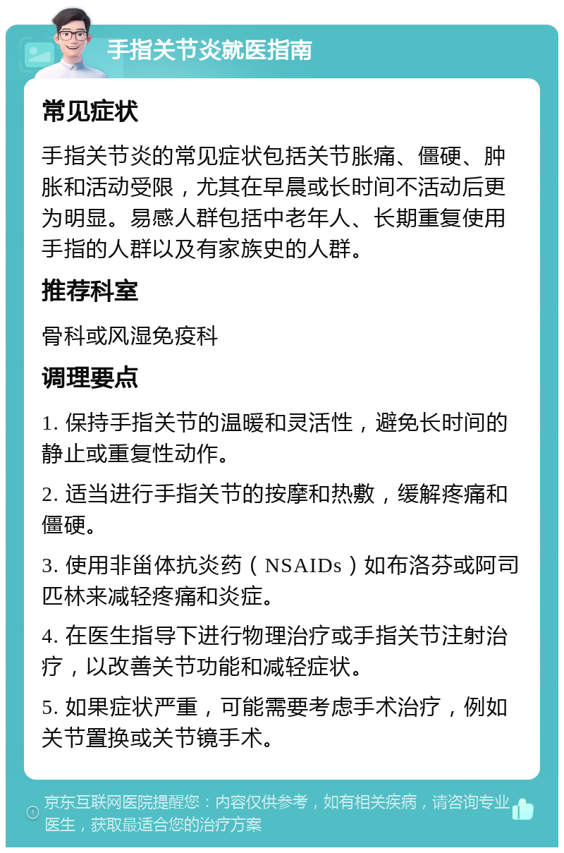 手指关节炎就医指南 常见症状 手指关节炎的常见症状包括关节胀痛、僵硬、肿胀和活动受限，尤其在早晨或长时间不活动后更为明显。易感人群包括中老年人、长期重复使用手指的人群以及有家族史的人群。 推荐科室 骨科或风湿免疫科 调理要点 1. 保持手指关节的温暖和灵活性，避免长时间的静止或重复性动作。 2. 适当进行手指关节的按摩和热敷，缓解疼痛和僵硬。 3. 使用非甾体抗炎药（NSAIDs）如布洛芬或阿司匹林来减轻疼痛和炎症。 4. 在医生指导下进行物理治疗或手指关节注射治疗，以改善关节功能和减轻症状。 5. 如果症状严重，可能需要考虑手术治疗，例如关节置换或关节镜手术。