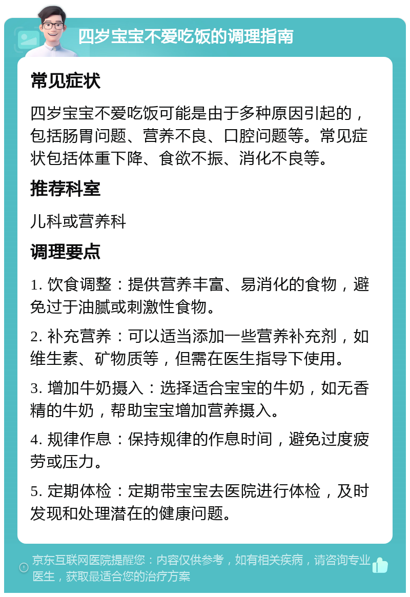 四岁宝宝不爱吃饭的调理指南 常见症状 四岁宝宝不爱吃饭可能是由于多种原因引起的，包括肠胃问题、营养不良、口腔问题等。常见症状包括体重下降、食欲不振、消化不良等。 推荐科室 儿科或营养科 调理要点 1. 饮食调整：提供营养丰富、易消化的食物，避免过于油腻或刺激性食物。 2. 补充营养：可以适当添加一些营养补充剂，如维生素、矿物质等，但需在医生指导下使用。 3. 增加牛奶摄入：选择适合宝宝的牛奶，如无香精的牛奶，帮助宝宝增加营养摄入。 4. 规律作息：保持规律的作息时间，避免过度疲劳或压力。 5. 定期体检：定期带宝宝去医院进行体检，及时发现和处理潜在的健康问题。