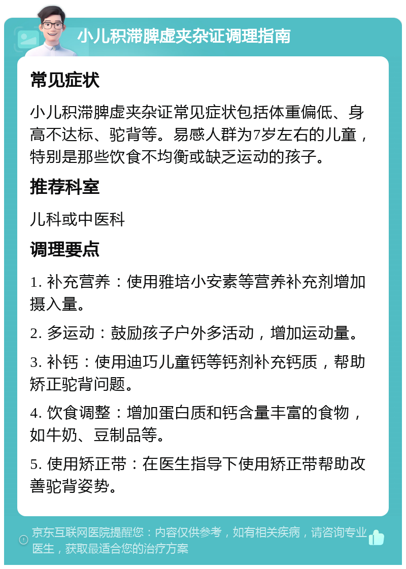 小儿积滞脾虚夹杂证调理指南 常见症状 小儿积滞脾虚夹杂证常见症状包括体重偏低、身高不达标、驼背等。易感人群为7岁左右的儿童，特别是那些饮食不均衡或缺乏运动的孩子。 推荐科室 儿科或中医科 调理要点 1. 补充营养：使用雅培小安素等营养补充剂增加摄入量。 2. 多运动：鼓励孩子户外多活动，增加运动量。 3. 补钙：使用迪巧儿童钙等钙剂补充钙质，帮助矫正驼背问题。 4. 饮食调整：增加蛋白质和钙含量丰富的食物，如牛奶、豆制品等。 5. 使用矫正带：在医生指导下使用矫正带帮助改善驼背姿势。