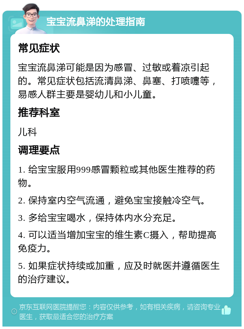 宝宝流鼻涕的处理指南 常见症状 宝宝流鼻涕可能是因为感冒、过敏或着凉引起的。常见症状包括流清鼻涕、鼻塞、打喷嚏等，易感人群主要是婴幼儿和小儿童。 推荐科室 儿科 调理要点 1. 给宝宝服用999感冒颗粒或其他医生推荐的药物。 2. 保持室内空气流通，避免宝宝接触冷空气。 3. 多给宝宝喝水，保持体内水分充足。 4. 可以适当增加宝宝的维生素C摄入，帮助提高免疫力。 5. 如果症状持续或加重，应及时就医并遵循医生的治疗建议。