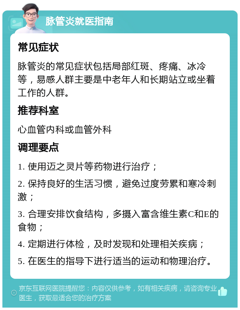 脉管炎就医指南 常见症状 脉管炎的常见症状包括局部红斑、疼痛、冰冷等，易感人群主要是中老年人和长期站立或坐着工作的人群。 推荐科室 心血管内科或血管外科 调理要点 1. 使用迈之灵片等药物进行治疗； 2. 保持良好的生活习惯，避免过度劳累和寒冷刺激； 3. 合理安排饮食结构，多摄入富含维生素C和E的食物； 4. 定期进行体检，及时发现和处理相关疾病； 5. 在医生的指导下进行适当的运动和物理治疗。