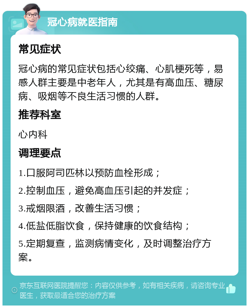 冠心病就医指南 常见症状 冠心病的常见症状包括心绞痛、心肌梗死等，易感人群主要是中老年人，尤其是有高血压、糖尿病、吸烟等不良生活习惯的人群。 推荐科室 心内科 调理要点 1.口服阿司匹林以预防血栓形成； 2.控制血压，避免高血压引起的并发症； 3.戒烟限酒，改善生活习惯； 4.低盐低脂饮食，保持健康的饮食结构； 5.定期复查，监测病情变化，及时调整治疗方案。