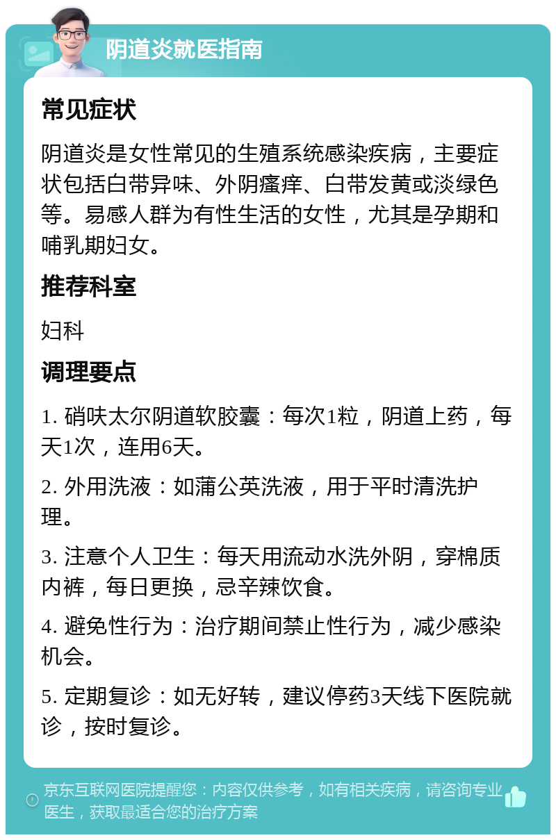 阴道炎就医指南 常见症状 阴道炎是女性常见的生殖系统感染疾病，主要症状包括白带异味、外阴瘙痒、白带发黄或淡绿色等。易感人群为有性生活的女性，尤其是孕期和哺乳期妇女。 推荐科室 妇科 调理要点 1. 硝呋太尔阴道软胶囊：每次1粒，阴道上药，每天1次，连用6天。 2. 外用洗液：如蒲公英洗液，用于平时清洗护理。 3. 注意个人卫生：每天用流动水洗外阴，穿棉质内裤，每日更换，忌辛辣饮食。 4. 避免性行为：治疗期间禁止性行为，减少感染机会。 5. 定期复诊：如无好转，建议停药3天线下医院就诊，按时复诊。