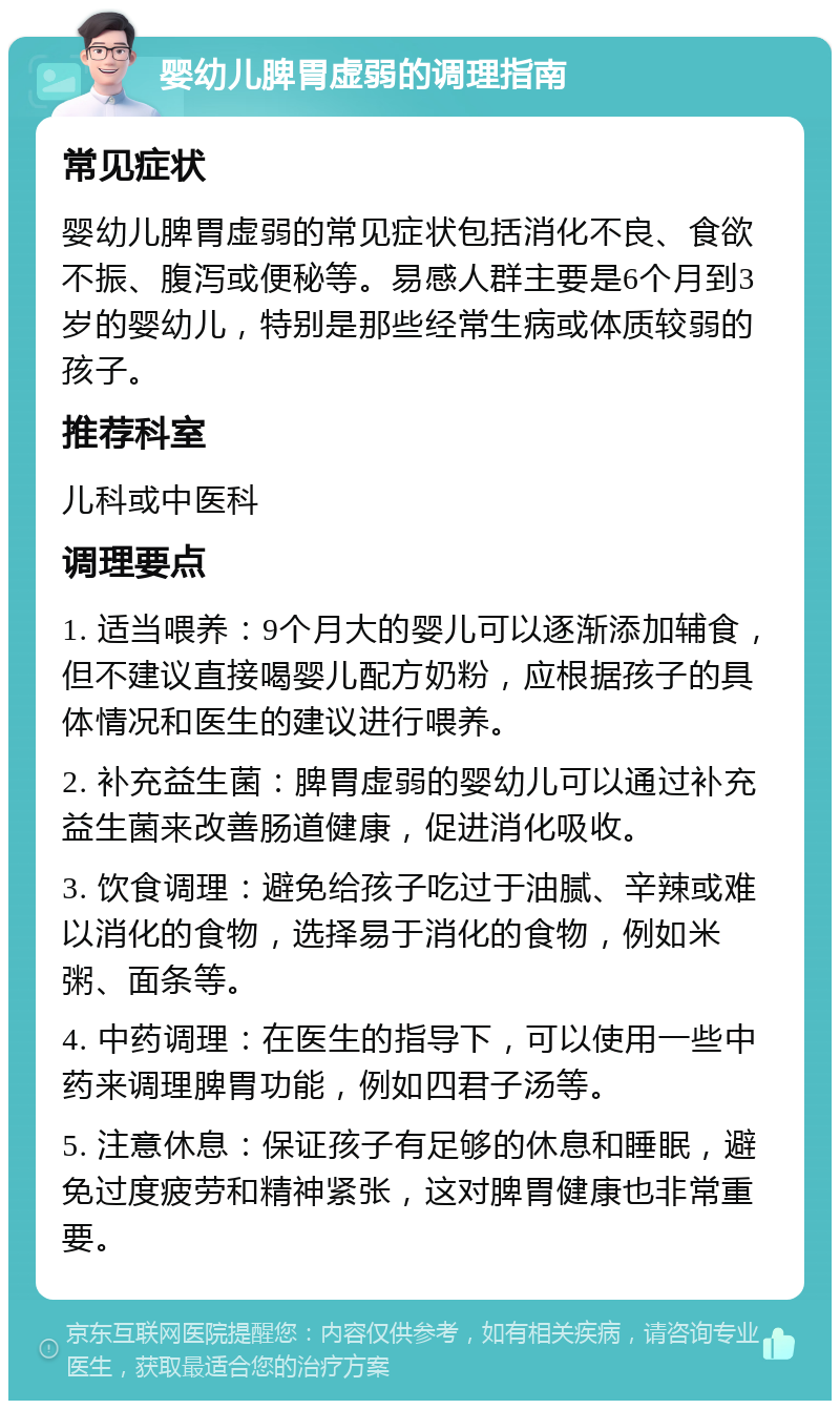 婴幼儿脾胃虚弱的调理指南 常见症状 婴幼儿脾胃虚弱的常见症状包括消化不良、食欲不振、腹泻或便秘等。易感人群主要是6个月到3岁的婴幼儿，特别是那些经常生病或体质较弱的孩子。 推荐科室 儿科或中医科 调理要点 1. 适当喂养：9个月大的婴儿可以逐渐添加辅食，但不建议直接喝婴儿配方奶粉，应根据孩子的具体情况和医生的建议进行喂养。 2. 补充益生菌：脾胃虚弱的婴幼儿可以通过补充益生菌来改善肠道健康，促进消化吸收。 3. 饮食调理：避免给孩子吃过于油腻、辛辣或难以消化的食物，选择易于消化的食物，例如米粥、面条等。 4. 中药调理：在医生的指导下，可以使用一些中药来调理脾胃功能，例如四君子汤等。 5. 注意休息：保证孩子有足够的休息和睡眠，避免过度疲劳和精神紧张，这对脾胃健康也非常重要。