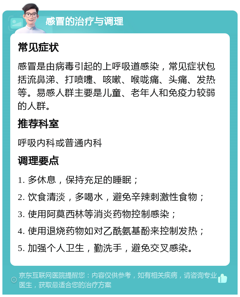 感冒的治疗与调理 常见症状 感冒是由病毒引起的上呼吸道感染，常见症状包括流鼻涕、打喷嚏、咳嗽、喉咙痛、头痛、发热等。易感人群主要是儿童、老年人和免疫力较弱的人群。 推荐科室 呼吸内科或普通内科 调理要点 1. 多休息，保持充足的睡眠； 2. 饮食清淡，多喝水，避免辛辣刺激性食物； 3. 使用阿莫西林等消炎药物控制感染； 4. 使用退烧药物如对乙酰氨基酚来控制发热； 5. 加强个人卫生，勤洗手，避免交叉感染。