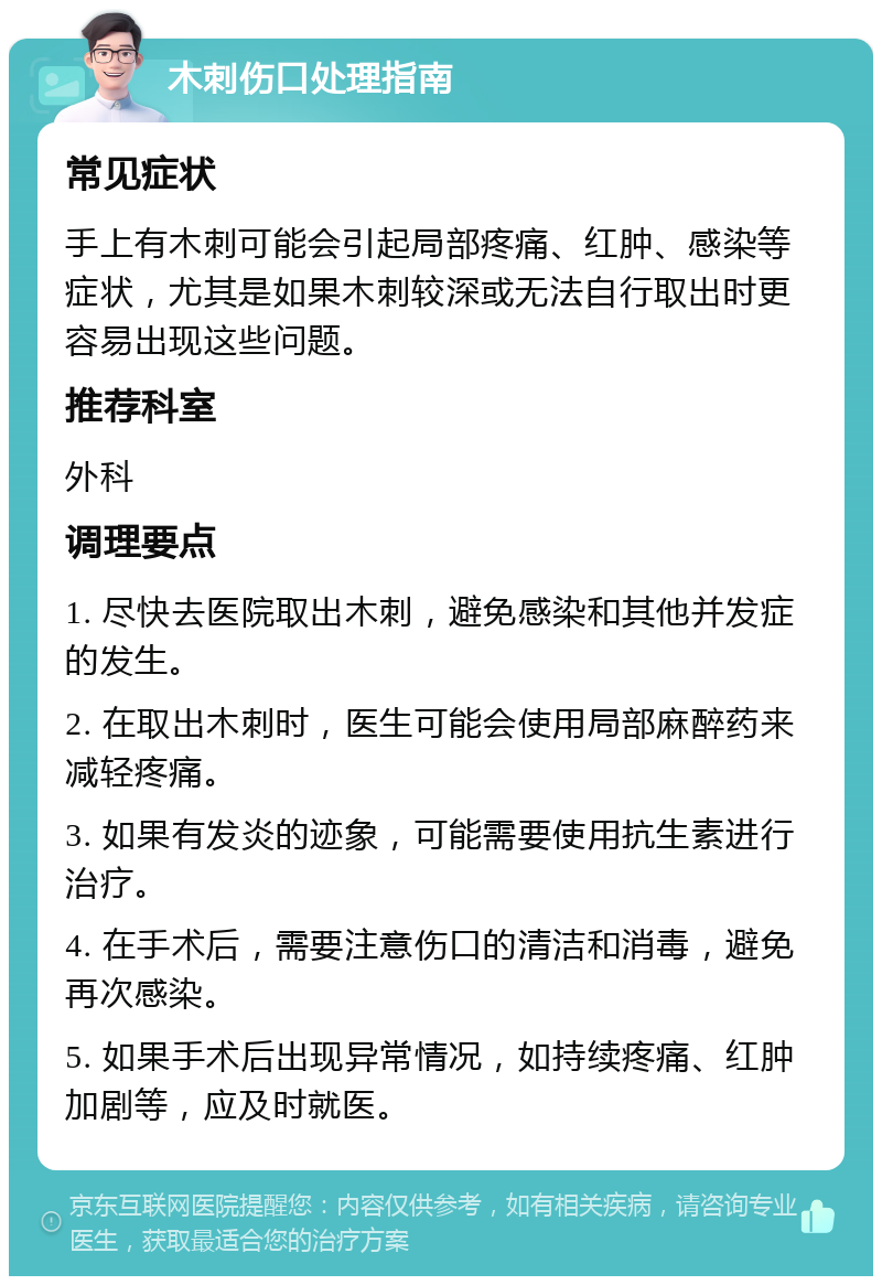 木刺伤口处理指南 常见症状 手上有木刺可能会引起局部疼痛、红肿、感染等症状，尤其是如果木刺较深或无法自行取出时更容易出现这些问题。 推荐科室 外科 调理要点 1. 尽快去医院取出木刺，避免感染和其他并发症的发生。 2. 在取出木刺时，医生可能会使用局部麻醉药来减轻疼痛。 3. 如果有发炎的迹象，可能需要使用抗生素进行治疗。 4. 在手术后，需要注意伤口的清洁和消毒，避免再次感染。 5. 如果手术后出现异常情况，如持续疼痛、红肿加剧等，应及时就医。