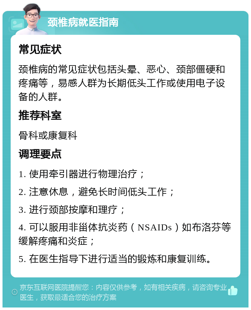 颈椎病就医指南 常见症状 颈椎病的常见症状包括头晕、恶心、颈部僵硬和疼痛等，易感人群为长期低头工作或使用电子设备的人群。 推荐科室 骨科或康复科 调理要点 1. 使用牵引器进行物理治疗； 2. 注意休息，避免长时间低头工作； 3. 进行颈部按摩和理疗； 4. 可以服用非甾体抗炎药（NSAIDs）如布洛芬等缓解疼痛和炎症； 5. 在医生指导下进行适当的锻炼和康复训练。