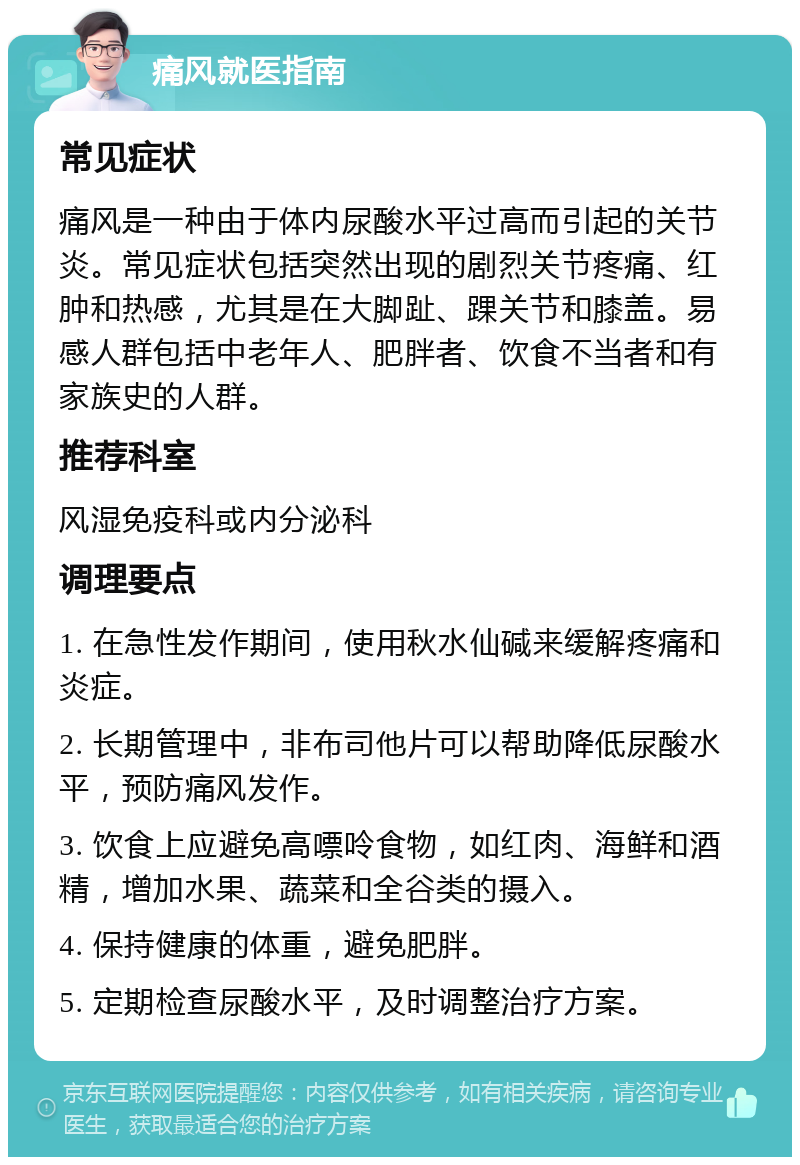 痛风就医指南 常见症状 痛风是一种由于体内尿酸水平过高而引起的关节炎。常见症状包括突然出现的剧烈关节疼痛、红肿和热感，尤其是在大脚趾、踝关节和膝盖。易感人群包括中老年人、肥胖者、饮食不当者和有家族史的人群。 推荐科室 风湿免疫科或内分泌科 调理要点 1. 在急性发作期间，使用秋水仙碱来缓解疼痛和炎症。 2. 长期管理中，非布司他片可以帮助降低尿酸水平，预防痛风发作。 3. 饮食上应避免高嘌呤食物，如红肉、海鲜和酒精，增加水果、蔬菜和全谷类的摄入。 4. 保持健康的体重，避免肥胖。 5. 定期检查尿酸水平，及时调整治疗方案。