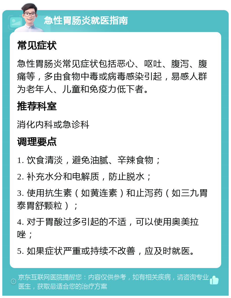 急性胃肠炎就医指南 常见症状 急性胃肠炎常见症状包括恶心、呕吐、腹泻、腹痛等，多由食物中毒或病毒感染引起，易感人群为老年人、儿童和免疫力低下者。 推荐科室 消化内科或急诊科 调理要点 1. 饮食清淡，避免油腻、辛辣食物； 2. 补充水分和电解质，防止脱水； 3. 使用抗生素（如黄连素）和止泻药（如三九胃泰胃舒颗粒）； 4. 对于胃酸过多引起的不适，可以使用奥美拉唑； 5. 如果症状严重或持续不改善，应及时就医。