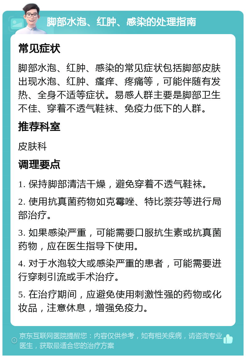 脚部水泡、红肿、感染的处理指南 常见症状 脚部水泡、红肿、感染的常见症状包括脚部皮肤出现水泡、红肿、瘙痒、疼痛等，可能伴随有发热、全身不适等症状。易感人群主要是脚部卫生不佳、穿着不透气鞋袜、免疫力低下的人群。 推荐科室 皮肤科 调理要点 1. 保持脚部清洁干燥，避免穿着不透气鞋袜。 2. 使用抗真菌药物如克霉唑、特比萘芬等进行局部治疗。 3. 如果感染严重，可能需要口服抗生素或抗真菌药物，应在医生指导下使用。 4. 对于水泡较大或感染严重的患者，可能需要进行穿刺引流或手术治疗。 5. 在治疗期间，应避免使用刺激性强的药物或化妆品，注意休息，增强免疫力。