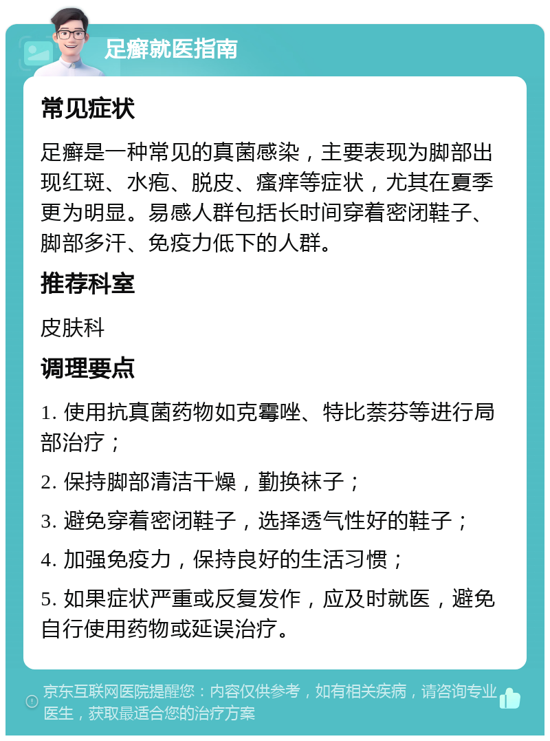 足癣就医指南 常见症状 足癣是一种常见的真菌感染，主要表现为脚部出现红斑、水疱、脱皮、瘙痒等症状，尤其在夏季更为明显。易感人群包括长时间穿着密闭鞋子、脚部多汗、免疫力低下的人群。 推荐科室 皮肤科 调理要点 1. 使用抗真菌药物如克霉唑、特比萘芬等进行局部治疗； 2. 保持脚部清洁干燥，勤换袜子； 3. 避免穿着密闭鞋子，选择透气性好的鞋子； 4. 加强免疫力，保持良好的生活习惯； 5. 如果症状严重或反复发作，应及时就医，避免自行使用药物或延误治疗。