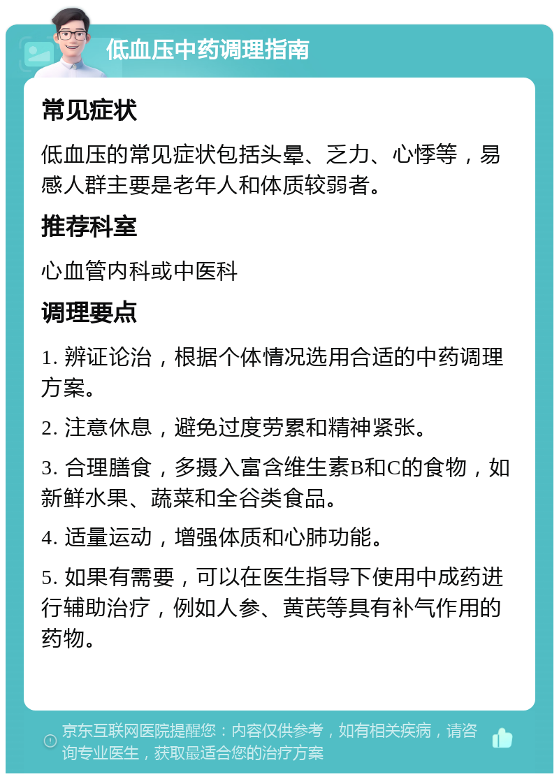 低血压中药调理指南 常见症状 低血压的常见症状包括头晕、乏力、心悸等，易感人群主要是老年人和体质较弱者。 推荐科室 心血管内科或中医科 调理要点 1. 辨证论治，根据个体情况选用合适的中药调理方案。 2. 注意休息，避免过度劳累和精神紧张。 3. 合理膳食，多摄入富含维生素B和C的食物，如新鲜水果、蔬菜和全谷类食品。 4. 适量运动，增强体质和心肺功能。 5. 如果有需要，可以在医生指导下使用中成药进行辅助治疗，例如人参、黄芪等具有补气作用的药物。