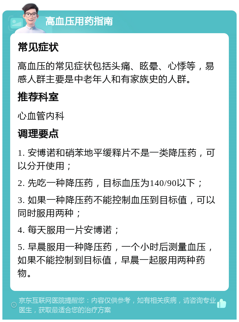 高血压用药指南 常见症状 高血压的常见症状包括头痛、眩晕、心悸等，易感人群主要是中老年人和有家族史的人群。 推荐科室 心血管内科 调理要点 1. 安博诺和硝苯地平缓释片不是一类降压药，可以分开使用； 2. 先吃一种降压药，目标血压为140/90以下； 3. 如果一种降压药不能控制血压到目标值，可以同时服用两种； 4. 每天服用一片安博诺； 5. 早晨服用一种降压药，一个小时后测量血压，如果不能控制到目标值，早晨一起服用两种药物。