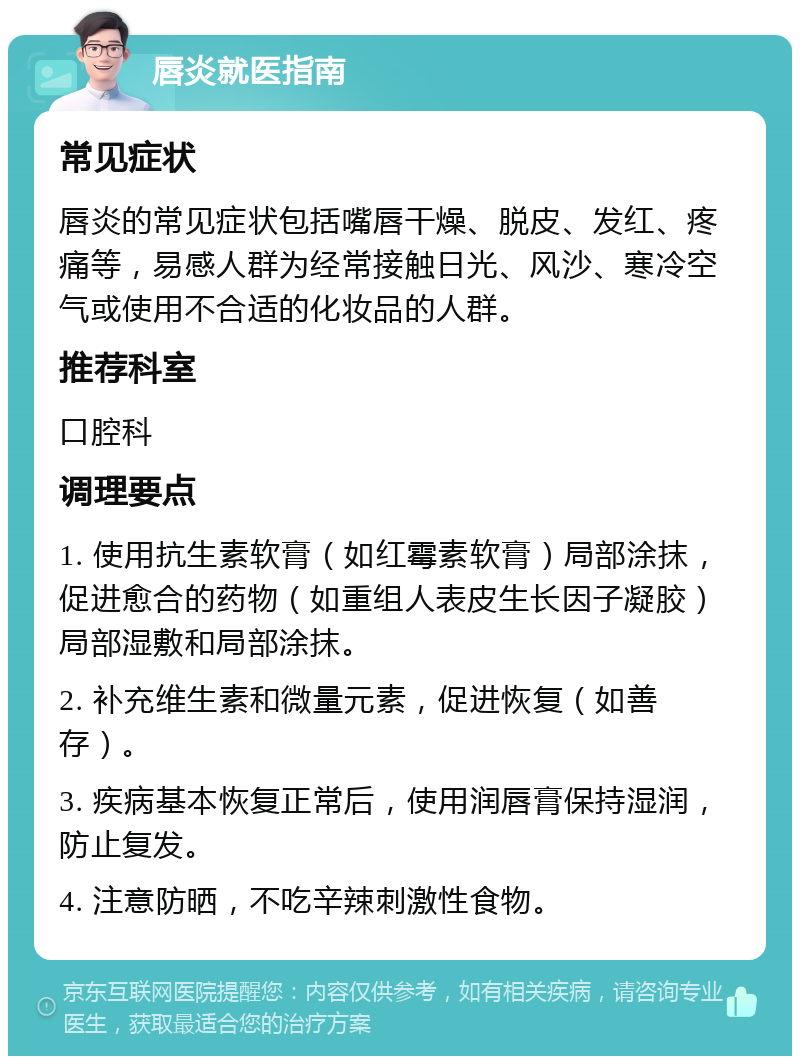 唇炎就医指南 常见症状 唇炎的常见症状包括嘴唇干燥、脱皮、发红、疼痛等，易感人群为经常接触日光、风沙、寒冷空气或使用不合适的化妆品的人群。 推荐科室 口腔科 调理要点 1. 使用抗生素软膏（如红霉素软膏）局部涂抹，促进愈合的药物（如重组人表皮生长因子凝胶）局部湿敷和局部涂抹。 2. 补充维生素和微量元素，促进恢复（如善存）。 3. 疾病基本恢复正常后，使用润唇膏保持湿润，防止复发。 4. 注意防晒，不吃辛辣刺激性食物。