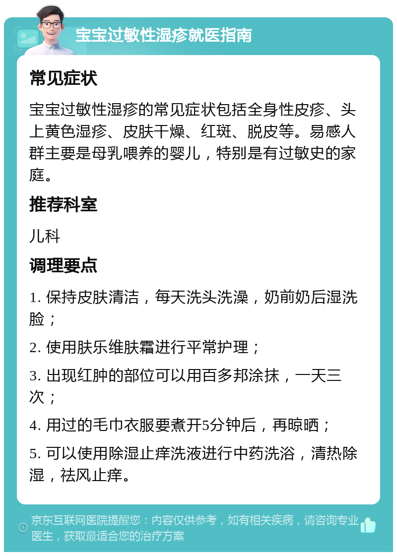 宝宝过敏性湿疹就医指南 常见症状 宝宝过敏性湿疹的常见症状包括全身性皮疹、头上黄色湿疹、皮肤干燥、红斑、脱皮等。易感人群主要是母乳喂养的婴儿，特别是有过敏史的家庭。 推荐科室 儿科 调理要点 1. 保持皮肤清洁，每天洗头洗澡，奶前奶后湿洗脸； 2. 使用肤乐维肤霜进行平常护理； 3. 出现红肿的部位可以用百多邦涂抹，一天三次； 4. 用过的毛巾衣服要煮开5分钟后，再晾晒； 5. 可以使用除湿止痒洗液进行中药洗浴，清热除湿，祛风止痒。