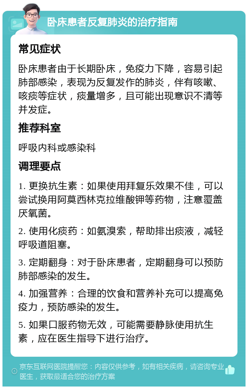 卧床患者反复肺炎的治疗指南 常见症状 卧床患者由于长期卧床，免疫力下降，容易引起肺部感染，表现为反复发作的肺炎，伴有咳嗽、咳痰等症状，痰量增多，且可能出现意识不清等并发症。 推荐科室 呼吸内科或感染科 调理要点 1. 更换抗生素：如果使用拜复乐效果不佳，可以尝试换用阿莫西林克拉维酸钾等药物，注意覆盖厌氧菌。 2. 使用化痰药：如氨溴索，帮助排出痰液，减轻呼吸道阻塞。 3. 定期翻身：对于卧床患者，定期翻身可以预防肺部感染的发生。 4. 加强营养：合理的饮食和营养补充可以提高免疫力，预防感染的发生。 5. 如果口服药物无效，可能需要静脉使用抗生素，应在医生指导下进行治疗。