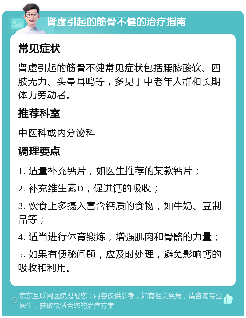 肾虚引起的筋骨不健的治疗指南 常见症状 肾虚引起的筋骨不健常见症状包括腰膝酸软、四肢无力、头晕耳鸣等，多见于中老年人群和长期体力劳动者。 推荐科室 中医科或内分泌科 调理要点 1. 适量补充钙片，如医生推荐的某款钙片； 2. 补充维生素D，促进钙的吸收； 3. 饮食上多摄入富含钙质的食物，如牛奶、豆制品等； 4. 适当进行体育锻炼，增强肌肉和骨骼的力量； 5. 如果有便秘问题，应及时处理，避免影响钙的吸收和利用。