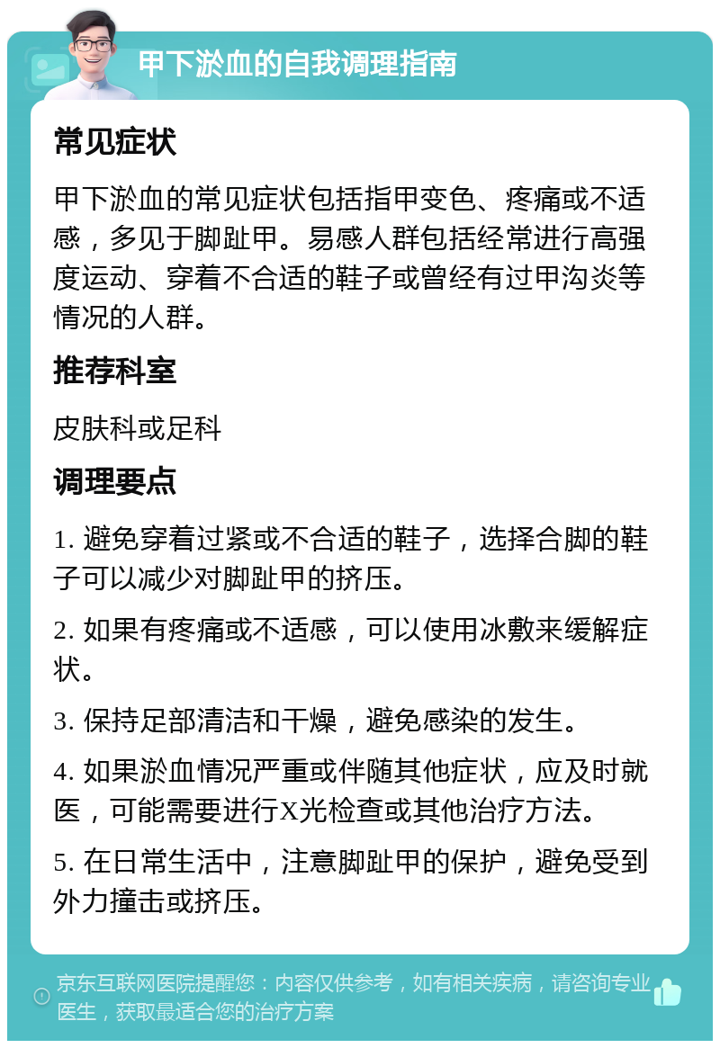 甲下淤血的自我调理指南 常见症状 甲下淤血的常见症状包括指甲变色、疼痛或不适感，多见于脚趾甲。易感人群包括经常进行高强度运动、穿着不合适的鞋子或曾经有过甲沟炎等情况的人群。 推荐科室 皮肤科或足科 调理要点 1. 避免穿着过紧或不合适的鞋子，选择合脚的鞋子可以减少对脚趾甲的挤压。 2. 如果有疼痛或不适感，可以使用冰敷来缓解症状。 3. 保持足部清洁和干燥，避免感染的发生。 4. 如果淤血情况严重或伴随其他症状，应及时就医，可能需要进行X光检查或其他治疗方法。 5. 在日常生活中，注意脚趾甲的保护，避免受到外力撞击或挤压。