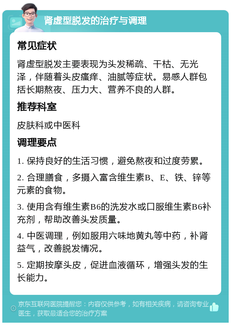 肾虚型脱发的治疗与调理 常见症状 肾虚型脱发主要表现为头发稀疏、干枯、无光泽，伴随着头皮瘙痒、油腻等症状。易感人群包括长期熬夜、压力大、营养不良的人群。 推荐科室 皮肤科或中医科 调理要点 1. 保持良好的生活习惯，避免熬夜和过度劳累。 2. 合理膳食，多摄入富含维生素B、E、铁、锌等元素的食物。 3. 使用含有维生素B6的洗发水或口服维生素B6补充剂，帮助改善头发质量。 4. 中医调理，例如服用六味地黄丸等中药，补肾益气，改善脱发情况。 5. 定期按摩头皮，促进血液循环，增强头发的生长能力。