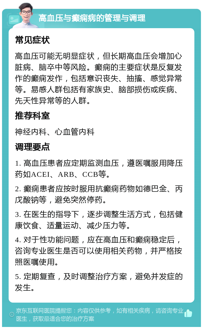 高血压与癫痫病的管理与调理 常见症状 高血压可能无明显症状，但长期高血压会增加心脏病、脑卒中等风险。癫痫的主要症状是反复发作的癫痫发作，包括意识丧失、抽搐、感觉异常等。易感人群包括有家族史、脑部损伤或疾病、先天性异常等的人群。 推荐科室 神经内科、心血管内科 调理要点 1. 高血压患者应定期监测血压，遵医嘱服用降压药如ACEI、ARB、CCB等。 2. 癫痫患者应按时服用抗癫痫药物如德巴金、丙戊酸钠等，避免突然停药。 3. 在医生的指导下，逐步调整生活方式，包括健康饮食、适量运动、减少压力等。 4. 对于性功能问题，应在高血压和癫痫稳定后，咨询专业医生是否可以使用相关药物，并严格按照医嘱使用。 5. 定期复查，及时调整治疗方案，避免并发症的发生。