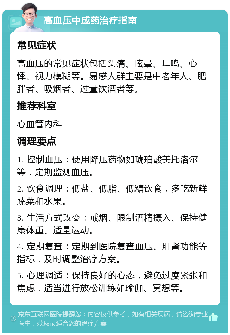 高血压中成药治疗指南 常见症状 高血压的常见症状包括头痛、眩晕、耳鸣、心悸、视力模糊等。易感人群主要是中老年人、肥胖者、吸烟者、过量饮酒者等。 推荐科室 心血管内科 调理要点 1. 控制血压：使用降压药物如琥珀酸美托洛尔等，定期监测血压。 2. 饮食调理：低盐、低脂、低糖饮食，多吃新鲜蔬菜和水果。 3. 生活方式改变：戒烟、限制酒精摄入、保持健康体重、适量运动。 4. 定期复查：定期到医院复查血压、肝肾功能等指标，及时调整治疗方案。 5. 心理调适：保持良好的心态，避免过度紧张和焦虑，适当进行放松训练如瑜伽、冥想等。