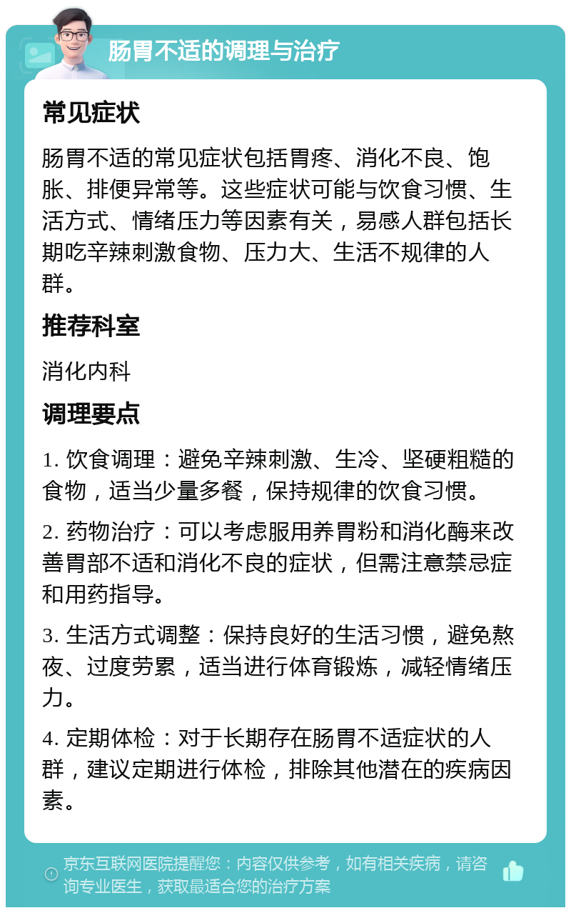 肠胃不适的调理与治疗 常见症状 肠胃不适的常见症状包括胃疼、消化不良、饱胀、排便异常等。这些症状可能与饮食习惯、生活方式、情绪压力等因素有关，易感人群包括长期吃辛辣刺激食物、压力大、生活不规律的人群。 推荐科室 消化内科 调理要点 1. 饮食调理：避免辛辣刺激、生冷、坚硬粗糙的食物，适当少量多餐，保持规律的饮食习惯。 2. 药物治疗：可以考虑服用养胃粉和消化酶来改善胃部不适和消化不良的症状，但需注意禁忌症和用药指导。 3. 生活方式调整：保持良好的生活习惯，避免熬夜、过度劳累，适当进行体育锻炼，减轻情绪压力。 4. 定期体检：对于长期存在肠胃不适症状的人群，建议定期进行体检，排除其他潜在的疾病因素。