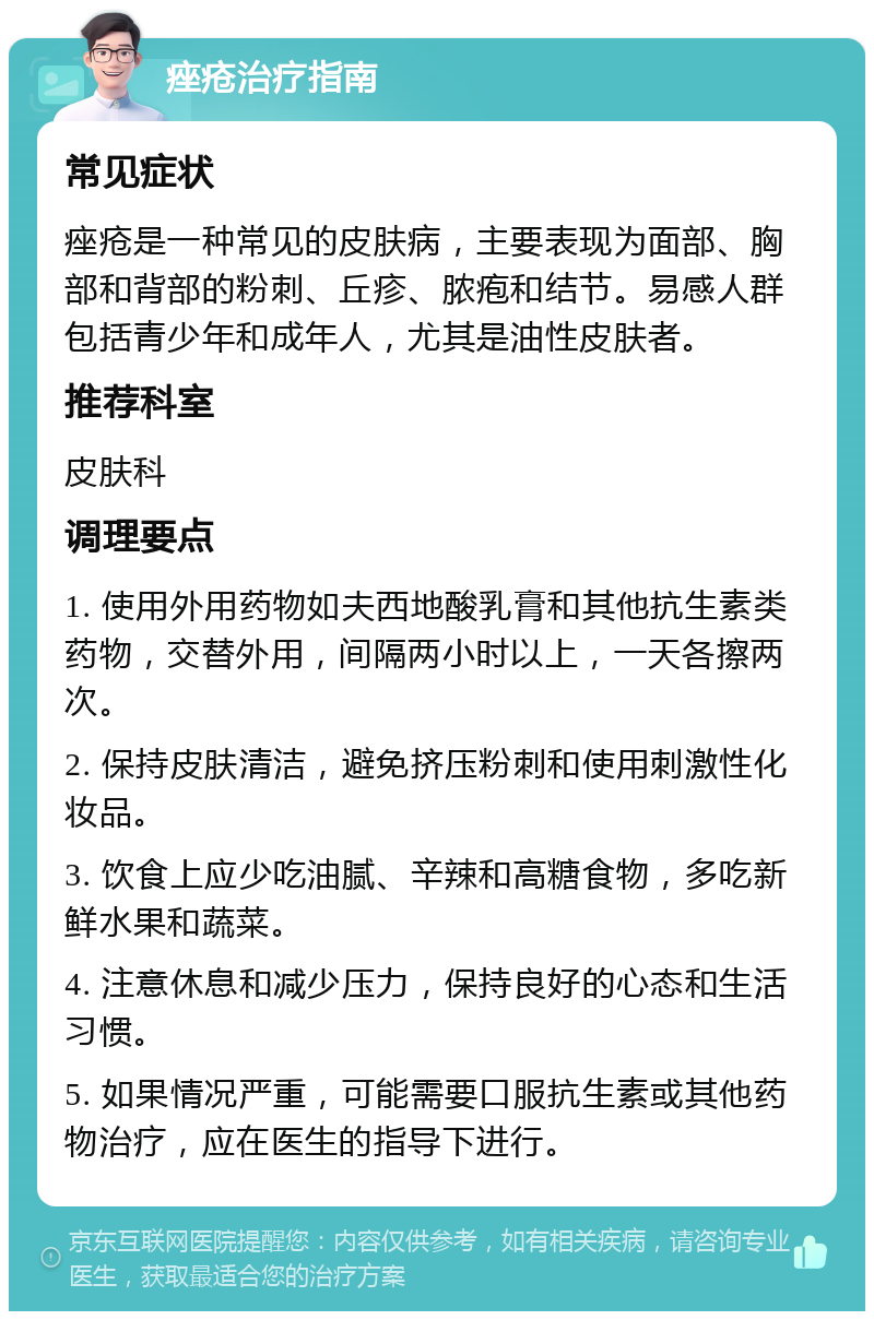 痤疮治疗指南 常见症状 痤疮是一种常见的皮肤病，主要表现为面部、胸部和背部的粉刺、丘疹、脓疱和结节。易感人群包括青少年和成年人，尤其是油性皮肤者。 推荐科室 皮肤科 调理要点 1. 使用外用药物如夫西地酸乳膏和其他抗生素类药物，交替外用，间隔两小时以上，一天各擦两次。 2. 保持皮肤清洁，避免挤压粉刺和使用刺激性化妆品。 3. 饮食上应少吃油腻、辛辣和高糖食物，多吃新鲜水果和蔬菜。 4. 注意休息和减少压力，保持良好的心态和生活习惯。 5. 如果情况严重，可能需要口服抗生素或其他药物治疗，应在医生的指导下进行。