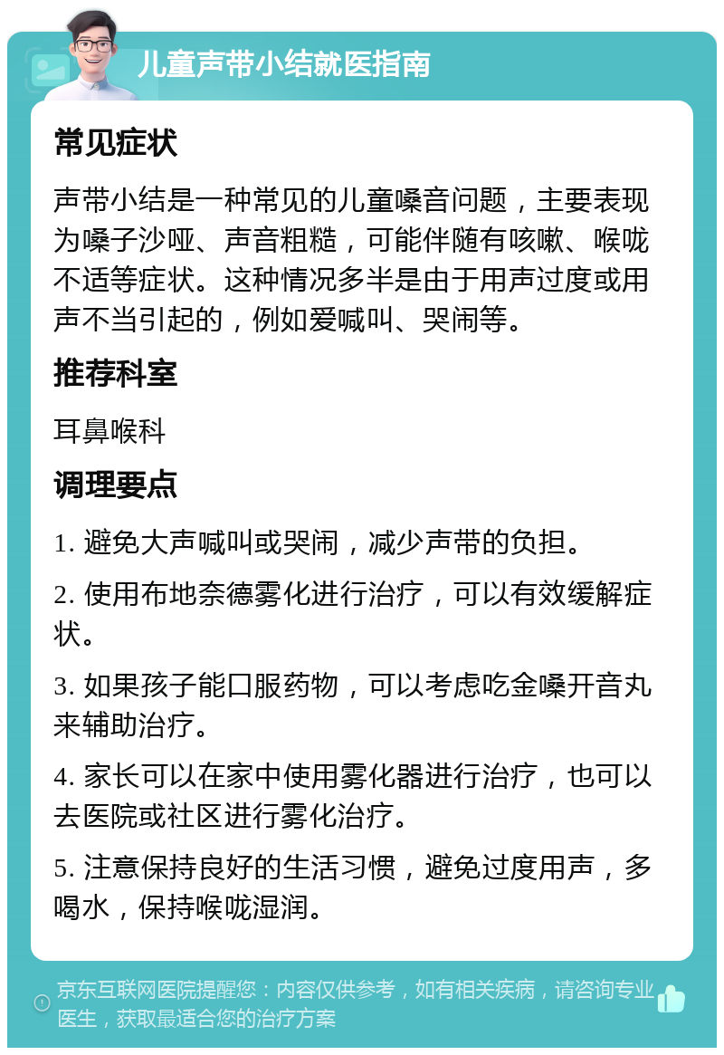 儿童声带小结就医指南 常见症状 声带小结是一种常见的儿童嗓音问题，主要表现为嗓子沙哑、声音粗糙，可能伴随有咳嗽、喉咙不适等症状。这种情况多半是由于用声过度或用声不当引起的，例如爱喊叫、哭闹等。 推荐科室 耳鼻喉科 调理要点 1. 避免大声喊叫或哭闹，减少声带的负担。 2. 使用布地奈德雾化进行治疗，可以有效缓解症状。 3. 如果孩子能口服药物，可以考虑吃金嗓开音丸来辅助治疗。 4. 家长可以在家中使用雾化器进行治疗，也可以去医院或社区进行雾化治疗。 5. 注意保持良好的生活习惯，避免过度用声，多喝水，保持喉咙湿润。