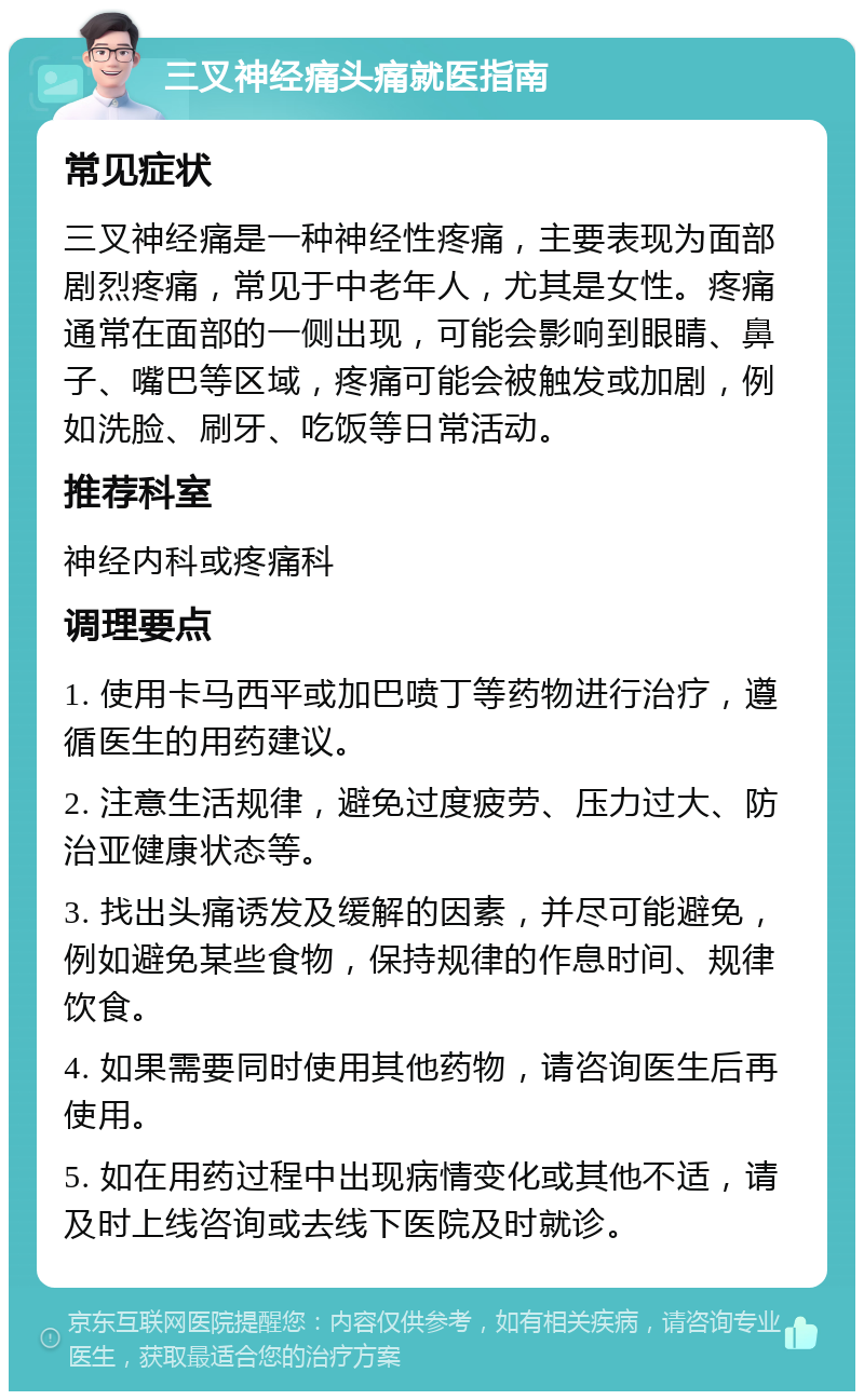 三叉神经痛头痛就医指南 常见症状 三叉神经痛是一种神经性疼痛，主要表现为面部剧烈疼痛，常见于中老年人，尤其是女性。疼痛通常在面部的一侧出现，可能会影响到眼睛、鼻子、嘴巴等区域，疼痛可能会被触发或加剧，例如洗脸、刷牙、吃饭等日常活动。 推荐科室 神经内科或疼痛科 调理要点 1. 使用卡马西平或加巴喷丁等药物进行治疗，遵循医生的用药建议。 2. 注意生活规律，避免过度疲劳、压力过大、防治亚健康状态等。 3. 找出头痛诱发及缓解的因素，并尽可能避免，例如避免某些食物，保持规律的作息时间、规律饮食。 4. 如果需要同时使用其他药物，请咨询医生后再使用。 5. 如在用药过程中出现病情变化或其他不适，请及时上线咨询或去线下医院及时就诊。