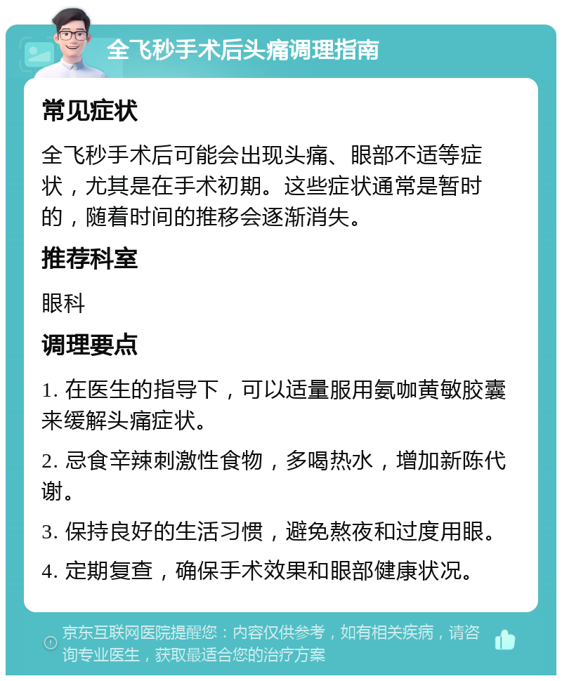 全飞秒手术后头痛调理指南 常见症状 全飞秒手术后可能会出现头痛、眼部不适等症状，尤其是在手术初期。这些症状通常是暂时的，随着时间的推移会逐渐消失。 推荐科室 眼科 调理要点 1. 在医生的指导下，可以适量服用氨咖黄敏胶囊来缓解头痛症状。 2. 忌食辛辣刺激性食物，多喝热水，增加新陈代谢。 3. 保持良好的生活习惯，避免熬夜和过度用眼。 4. 定期复查，确保手术效果和眼部健康状况。