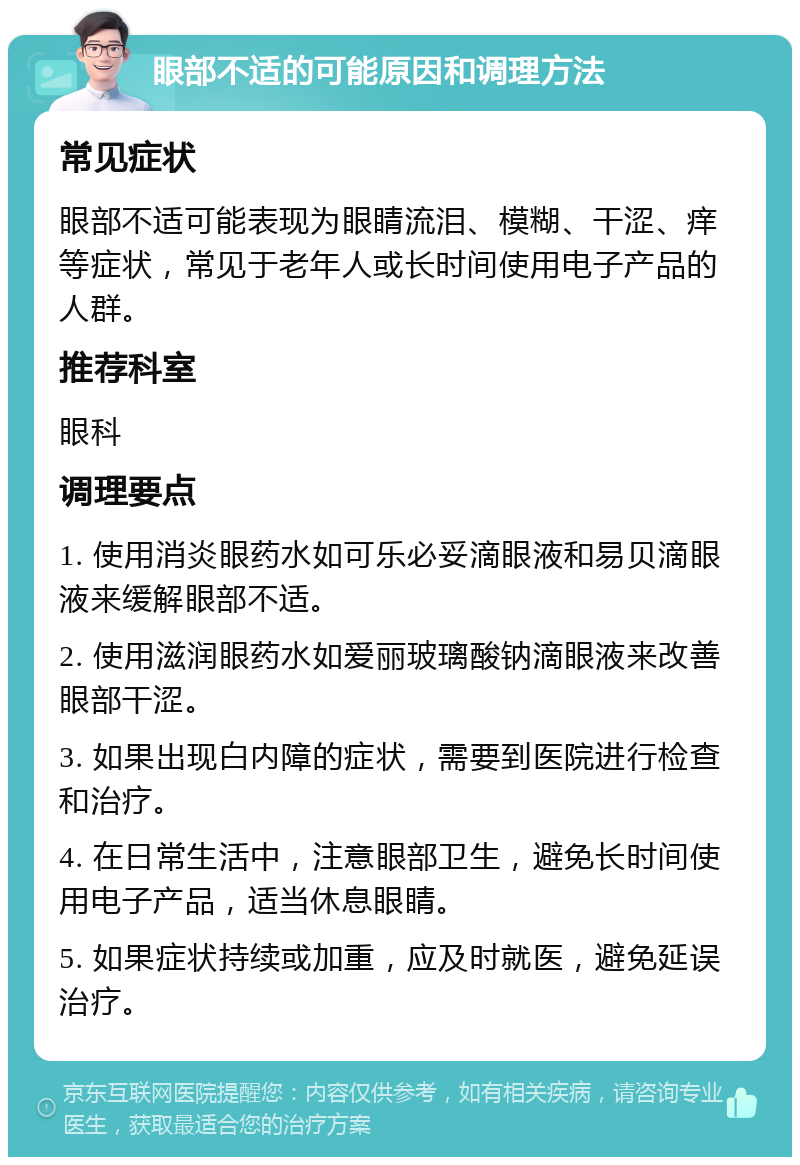 眼部不适的可能原因和调理方法 常见症状 眼部不适可能表现为眼睛流泪、模糊、干涩、痒等症状，常见于老年人或长时间使用电子产品的人群。 推荐科室 眼科 调理要点 1. 使用消炎眼药水如可乐必妥滴眼液和易贝滴眼液来缓解眼部不适。 2. 使用滋润眼药水如爱丽玻璃酸钠滴眼液来改善眼部干涩。 3. 如果出现白内障的症状，需要到医院进行检查和治疗。 4. 在日常生活中，注意眼部卫生，避免长时间使用电子产品，适当休息眼睛。 5. 如果症状持续或加重，应及时就医，避免延误治疗。