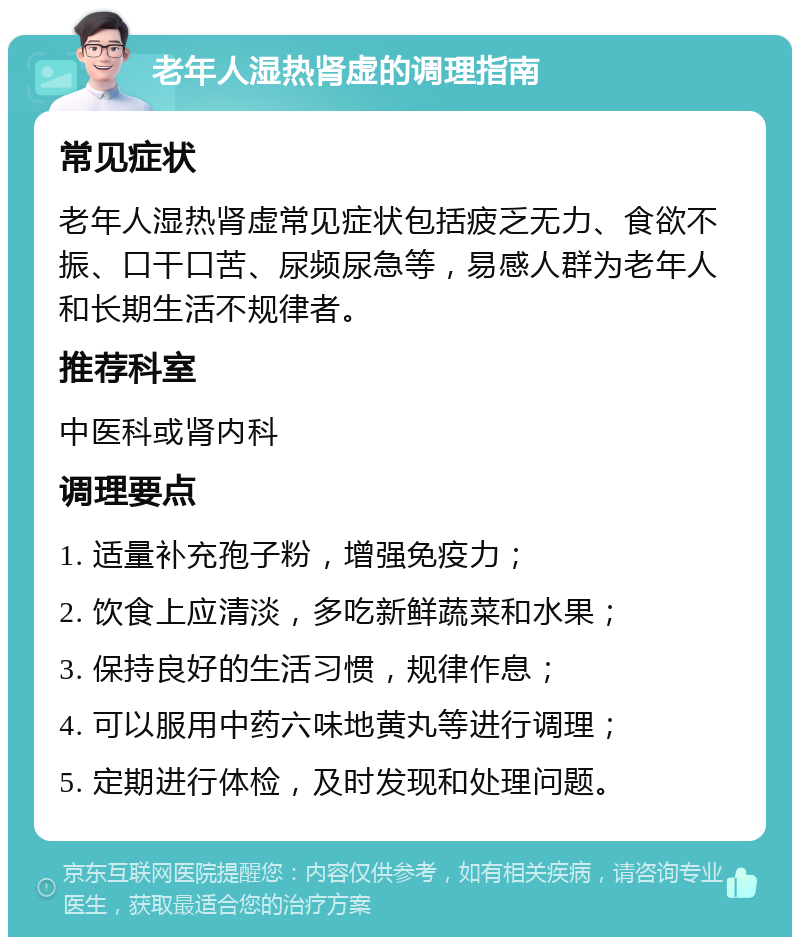 老年人湿热肾虚的调理指南 常见症状 老年人湿热肾虚常见症状包括疲乏无力、食欲不振、口干口苦、尿频尿急等，易感人群为老年人和长期生活不规律者。 推荐科室 中医科或肾内科 调理要点 1. 适量补充孢子粉，增强免疫力； 2. 饮食上应清淡，多吃新鲜蔬菜和水果； 3. 保持良好的生活习惯，规律作息； 4. 可以服用中药六味地黄丸等进行调理； 5. 定期进行体检，及时发现和处理问题。