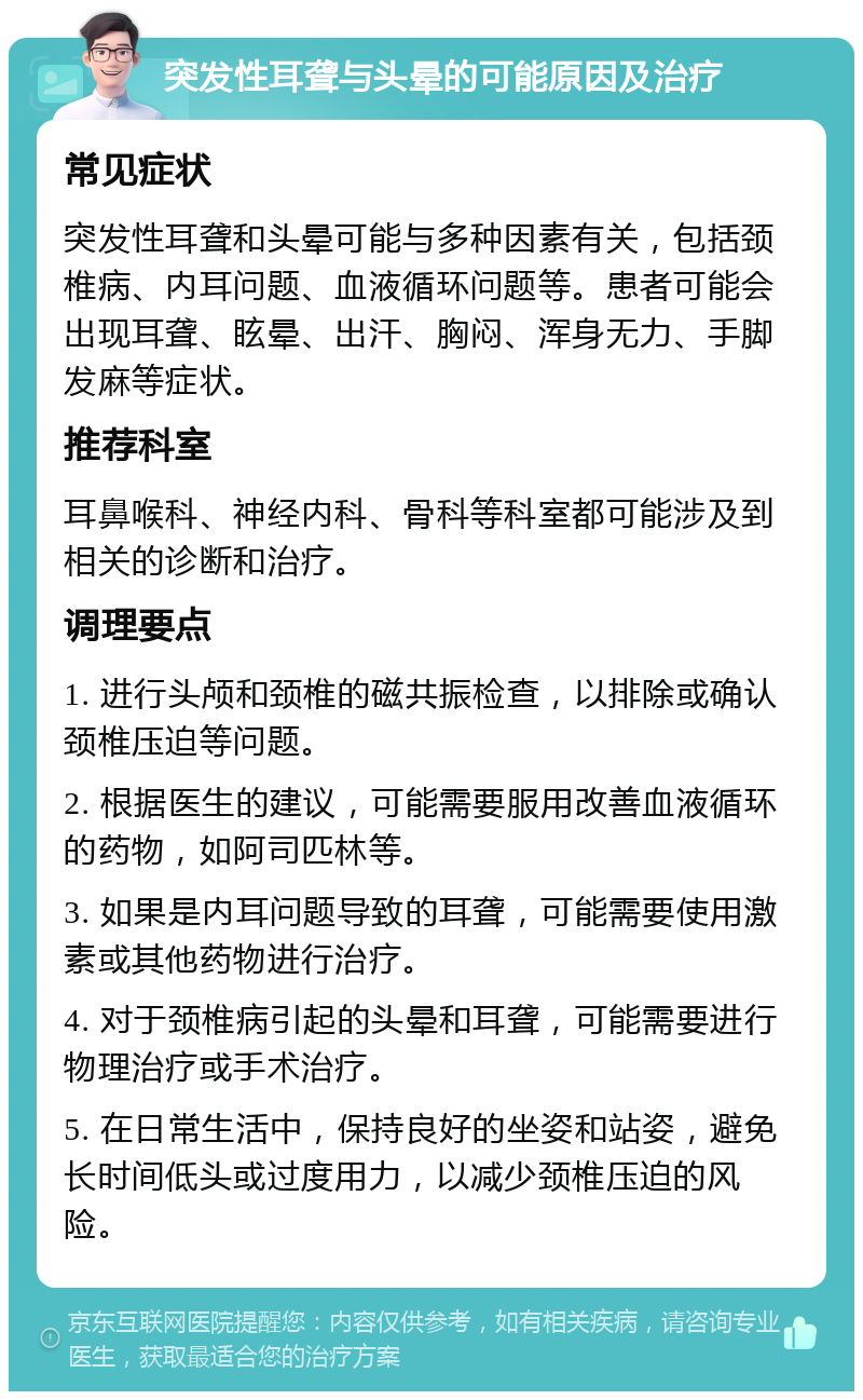 突发性耳聋与头晕的可能原因及治疗 常见症状 突发性耳聋和头晕可能与多种因素有关，包括颈椎病、内耳问题、血液循环问题等。患者可能会出现耳聋、眩晕、出汗、胸闷、浑身无力、手脚发麻等症状。 推荐科室 耳鼻喉科、神经内科、骨科等科室都可能涉及到相关的诊断和治疗。 调理要点 1. 进行头颅和颈椎的磁共振检查，以排除或确认颈椎压迫等问题。 2. 根据医生的建议，可能需要服用改善血液循环的药物，如阿司匹林等。 3. 如果是内耳问题导致的耳聋，可能需要使用激素或其他药物进行治疗。 4. 对于颈椎病引起的头晕和耳聋，可能需要进行物理治疗或手术治疗。 5. 在日常生活中，保持良好的坐姿和站姿，避免长时间低头或过度用力，以减少颈椎压迫的风险。