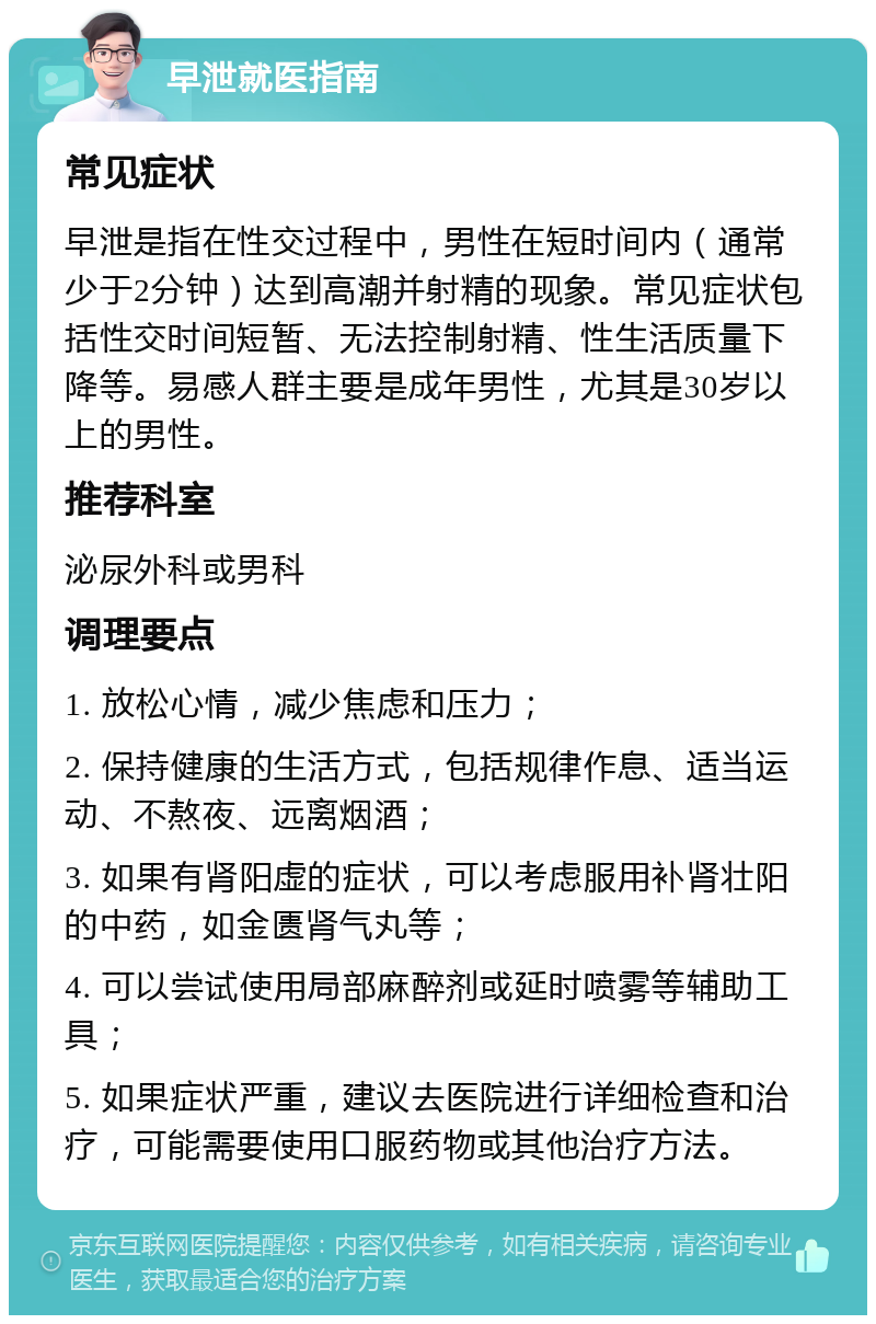 早泄就医指南 常见症状 早泄是指在性交过程中，男性在短时间内（通常少于2分钟）达到高潮并射精的现象。常见症状包括性交时间短暂、无法控制射精、性生活质量下降等。易感人群主要是成年男性，尤其是30岁以上的男性。 推荐科室 泌尿外科或男科 调理要点 1. 放松心情，减少焦虑和压力； 2. 保持健康的生活方式，包括规律作息、适当运动、不熬夜、远离烟酒； 3. 如果有肾阳虚的症状，可以考虑服用补肾壮阳的中药，如金匮肾气丸等； 4. 可以尝试使用局部麻醉剂或延时喷雾等辅助工具； 5. 如果症状严重，建议去医院进行详细检查和治疗，可能需要使用口服药物或其他治疗方法。