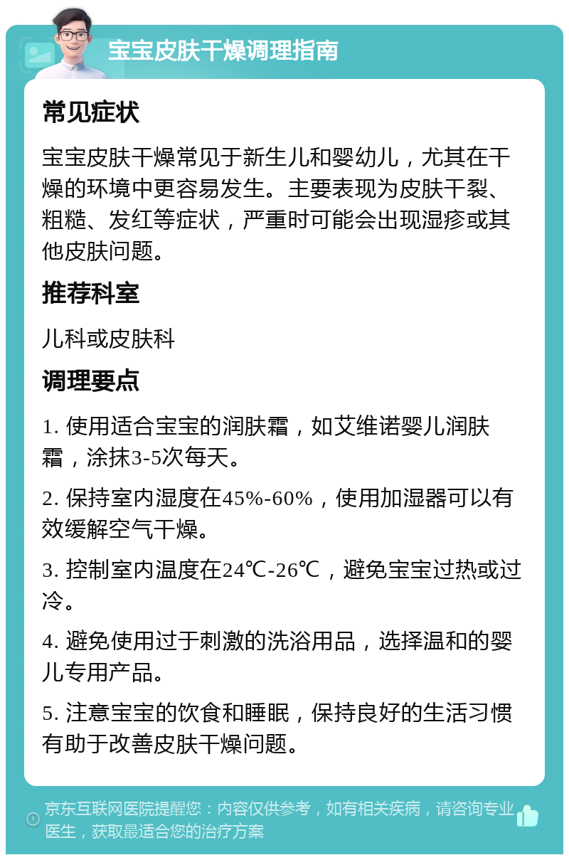 宝宝皮肤干燥调理指南 常见症状 宝宝皮肤干燥常见于新生儿和婴幼儿，尤其在干燥的环境中更容易发生。主要表现为皮肤干裂、粗糙、发红等症状，严重时可能会出现湿疹或其他皮肤问题。 推荐科室 儿科或皮肤科 调理要点 1. 使用适合宝宝的润肤霜，如艾维诺婴儿润肤霜，涂抹3-5次每天。 2. 保持室内湿度在45%-60%，使用加湿器可以有效缓解空气干燥。 3. 控制室内温度在24℃-26℃，避免宝宝过热或过冷。 4. 避免使用过于刺激的洗浴用品，选择温和的婴儿专用产品。 5. 注意宝宝的饮食和睡眠，保持良好的生活习惯有助于改善皮肤干燥问题。